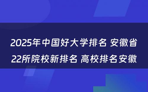 2025年中国好大学排名 安徽省22所院校新排名 高校排名安徽