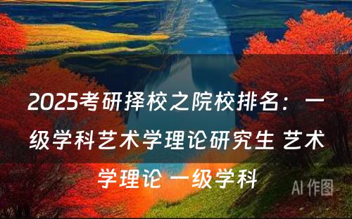 2025考研择校之院校排名：一级学科艺术学理论研究生 艺术学理论 一级学科