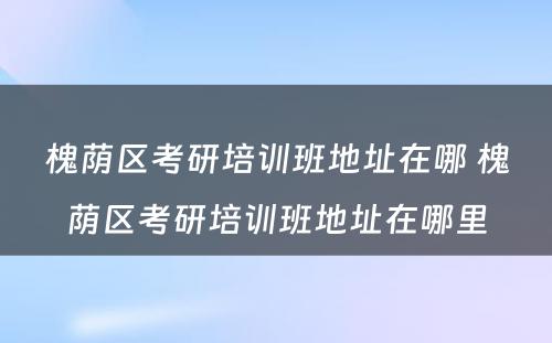 槐荫区考研培训班地址在哪 槐荫区考研培训班地址在哪里