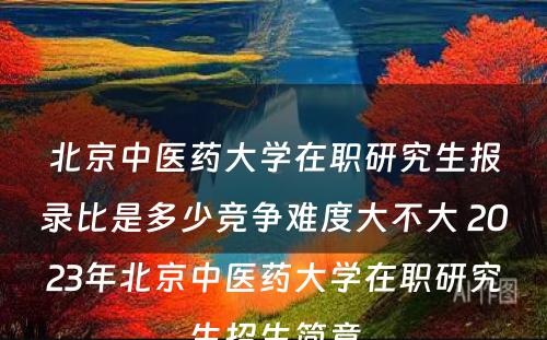 北京中医药大学在职研究生报录比是多少竞争难度大不大 2023年北京中医药大学在职研究生招生简章