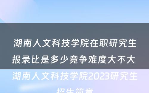 湖南人文科技学院在职研究生报录比是多少竞争难度大不大 湖南人文科技学院2023研究生招生简章