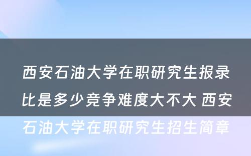 西安石油大学在职研究生报录比是多少竞争难度大不大 西安石油大学在职研究生招生简章