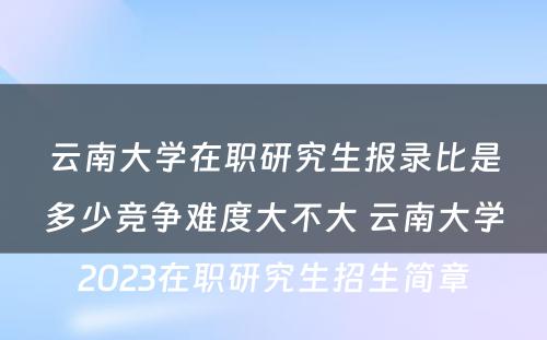 云南大学在职研究生报录比是多少竞争难度大不大 云南大学2023在职研究生招生简章