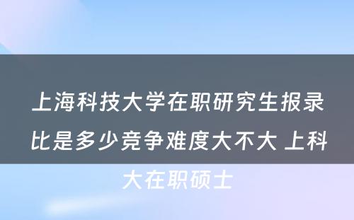 上海科技大学在职研究生报录比是多少竞争难度大不大 上科大在职硕士