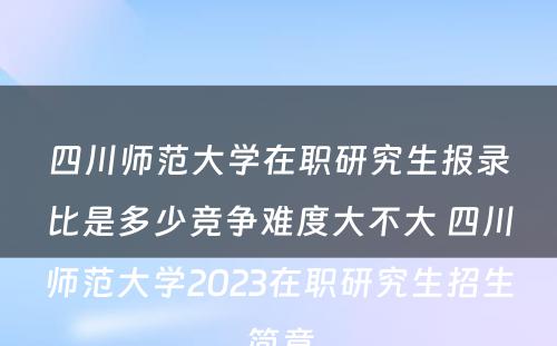 四川师范大学在职研究生报录比是多少竞争难度大不大 四川师范大学2023在职研究生招生简章