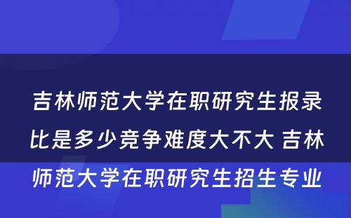 吉林师范大学在职研究生报录比是多少竞争难度大不大 吉林师范大学在职研究生招生专业