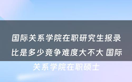 国际关系学院在职研究生报录比是多少竞争难度大不大 国际关系学院在职硕士