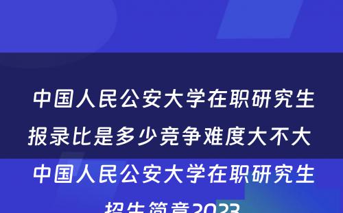 中国人民公安大学在职研究生报录比是多少竞争难度大不大 中国人民公安大学在职研究生招生简章2023