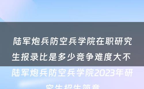 陆军炮兵防空兵学院在职研究生报录比是多少竞争难度大不 陆军炮兵防空兵学院2023年研究生招生简章