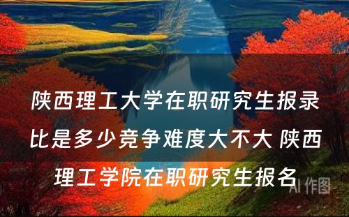 陕西理工大学在职研究生报录比是多少竞争难度大不大 陕西理工学院在职研究生报名