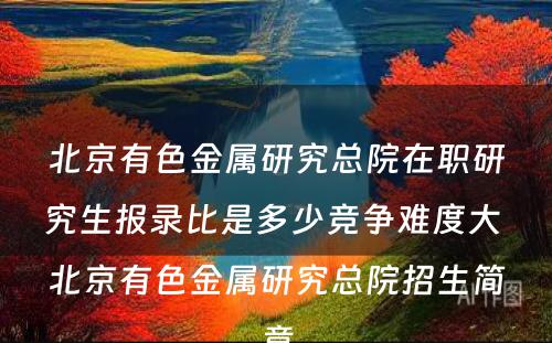 北京有色金属研究总院在职研究生报录比是多少竞争难度大 北京有色金属研究总院招生简章