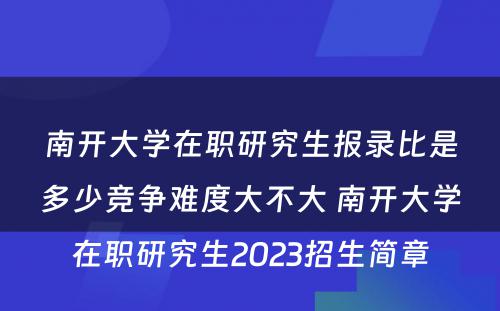 南开大学在职研究生报录比是多少竞争难度大不大 南开大学在职研究生2023招生简章