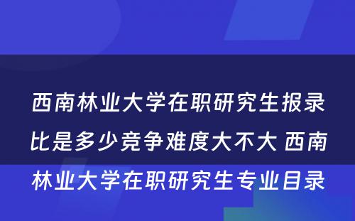 西南林业大学在职研究生报录比是多少竞争难度大不大 西南林业大学在职研究生专业目录