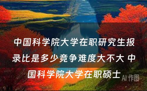 中国科学院大学在职研究生报录比是多少竞争难度大不大 中国科学院大学在职硕士