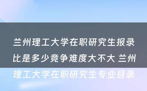 兰州理工大学在职研究生报录比是多少竞争难度大不大 兰州理工大学在职研究生专业目录