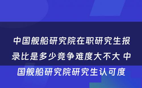 中国舰船研究院在职研究生报录比是多少竞争难度大不大 中国舰船研究院研究生认可度