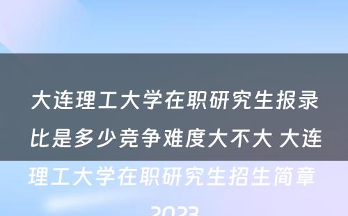 大连理工大学在职研究生报录比是多少竞争难度大不大 大连理工大学在职研究生招生简章 2023