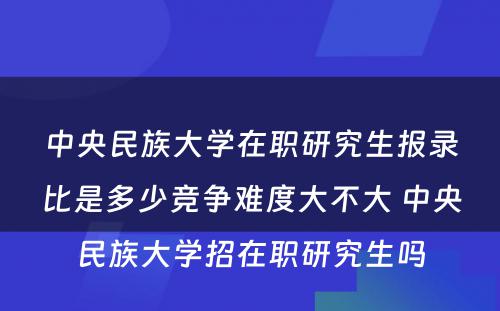 中央民族大学在职研究生报录比是多少竞争难度大不大 中央民族大学招在职研究生吗