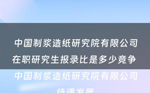 中国制浆造纸研究院有限公司在职研究生报录比是多少竞争 中国制浆造纸研究院有限公司待遇发展