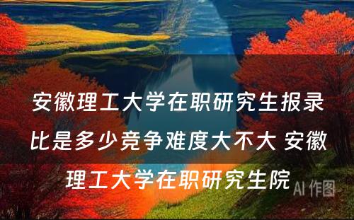 安徽理工大学在职研究生报录比是多少竞争难度大不大 安徽理工大学在职研究生院