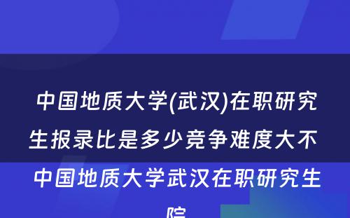 中国地质大学(武汉)在职研究生报录比是多少竞争难度大不 中国地质大学武汉在职研究生院