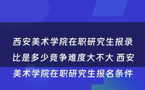 西安美术学院在职研究生报录比是多少竞争难度大不大 西安美术学院在职研究生报名条件