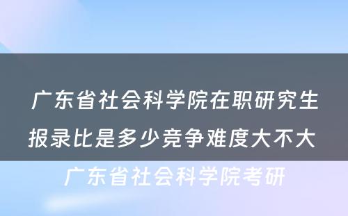 广东省社会科学院在职研究生报录比是多少竞争难度大不大 广东省社会科学院考研