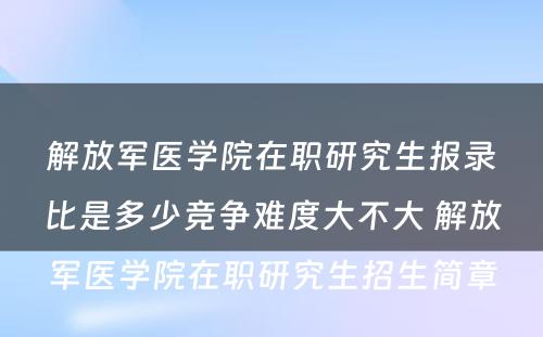 解放军医学院在职研究生报录比是多少竞争难度大不大 解放军医学院在职研究生招生简章