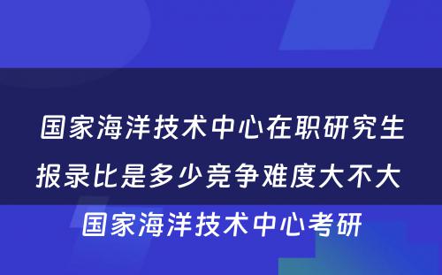 国家海洋技术中心在职研究生报录比是多少竞争难度大不大 国家海洋技术中心考研