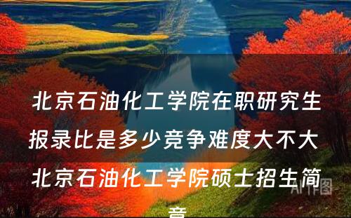 北京石油化工学院在职研究生报录比是多少竞争难度大不大 北京石油化工学院硕士招生简章