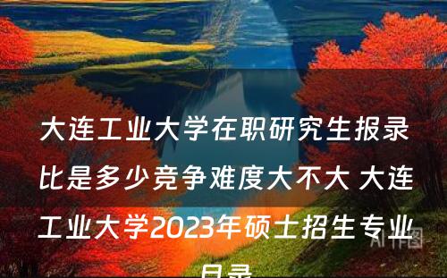 大连工业大学在职研究生报录比是多少竞争难度大不大 大连工业大学2023年硕士招生专业目录