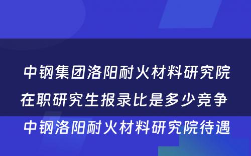 中钢集团洛阳耐火材料研究院在职研究生报录比是多少竞争 中钢洛阳耐火材料研究院待遇