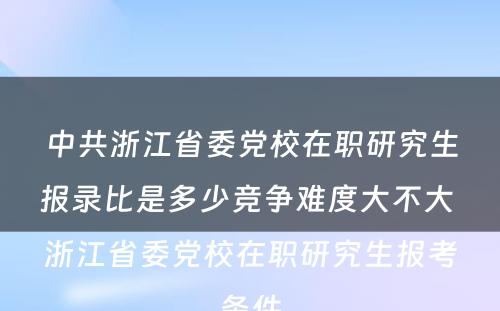 中共浙江省委党校在职研究生报录比是多少竞争难度大不大 浙江省委党校在职研究生报考条件