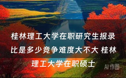 桂林理工大学在职研究生报录比是多少竞争难度大不大 桂林理工大学在职硕士