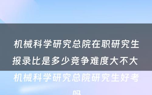 机械科学研究总院在职研究生报录比是多少竞争难度大不大 机械科学研究总院研究生好考吗