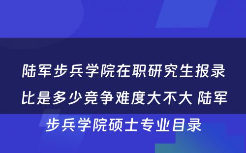 陆军步兵学院在职研究生报录比是多少竞争难度大不大 陆军步兵学院硕士专业目录