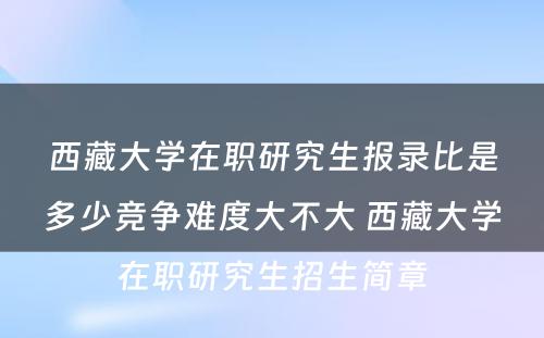 西藏大学在职研究生报录比是多少竞争难度大不大 西藏大学在职研究生招生简章