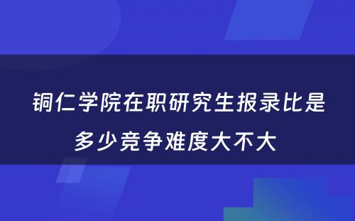 铜仁学院在职研究生报录比是多少竞争难度大不大 