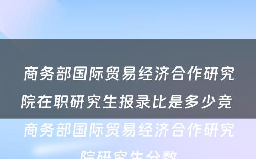 商务部国际贸易经济合作研究院在职研究生报录比是多少竞 商务部国际贸易经济合作研究院研究生分数