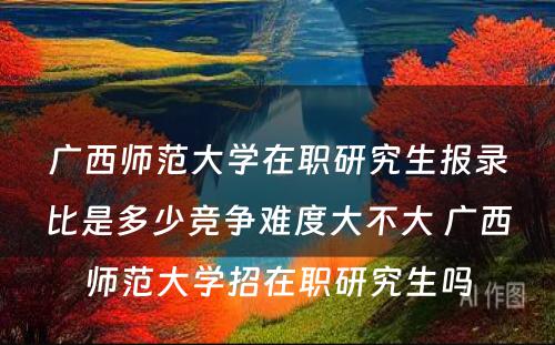 广西师范大学在职研究生报录比是多少竞争难度大不大 广西师范大学招在职研究生吗