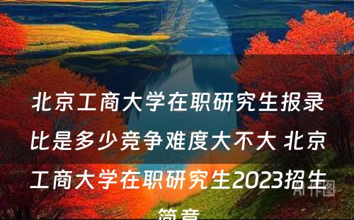 北京工商大学在职研究生报录比是多少竞争难度大不大 北京工商大学在职研究生2023招生简章