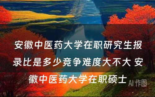 安徽中医药大学在职研究生报录比是多少竞争难度大不大 安徽中医药大学在职硕士