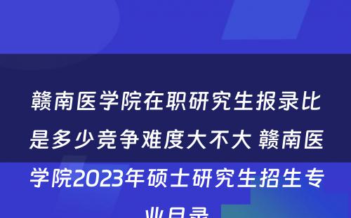 赣南医学院在职研究生报录比是多少竞争难度大不大 赣南医学院2023年硕士研究生招生专业目录