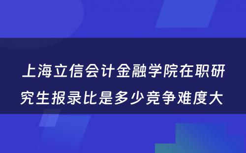 上海立信会计金融学院在职研究生报录比是多少竞争难度大 