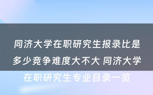 同济大学在职研究生报录比是多少竞争难度大不大 同济大学在职研究生专业目录一览