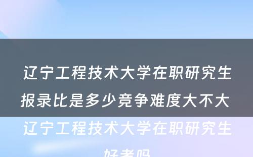 辽宁工程技术大学在职研究生报录比是多少竞争难度大不大 辽宁工程技术大学在职研究生好考吗