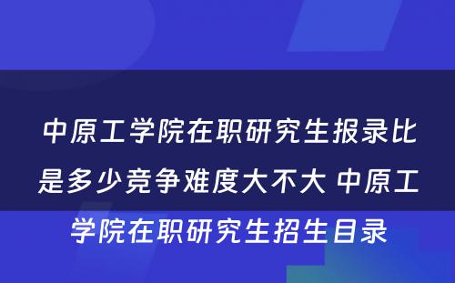 中原工学院在职研究生报录比是多少竞争难度大不大 中原工学院在职研究生招生目录