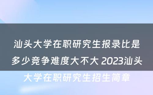 汕头大学在职研究生报录比是多少竞争难度大不大 2023汕头大学在职研究生招生简章