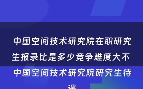 中国空间技术研究院在职研究生报录比是多少竞争难度大不 中国空间技术研究院研究生待遇