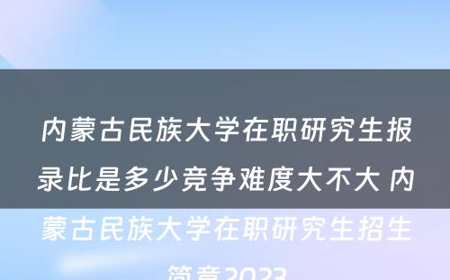 内蒙古民族大学在职研究生报录比是多少竞争难度大不大 内蒙古民族大学在职研究生招生简章2023